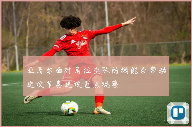 亚马尔面对乌拉圭队防线能否带动进攻节奏进攻重点观察