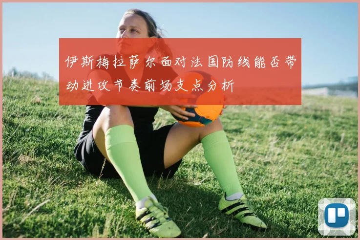 伊斯梅拉萨尔面对法国防线能否带动进攻节奏前场支点分析