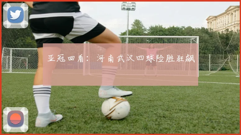 亚冠回看:河南武汉四球险胜狂飙