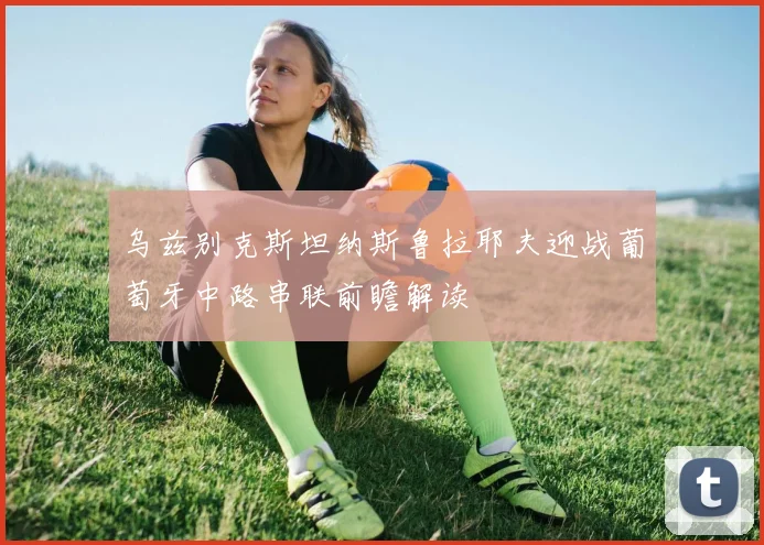 乌兹别克斯坦纳斯鲁拉耶夫迎战葡萄牙中路串联前瞻解读